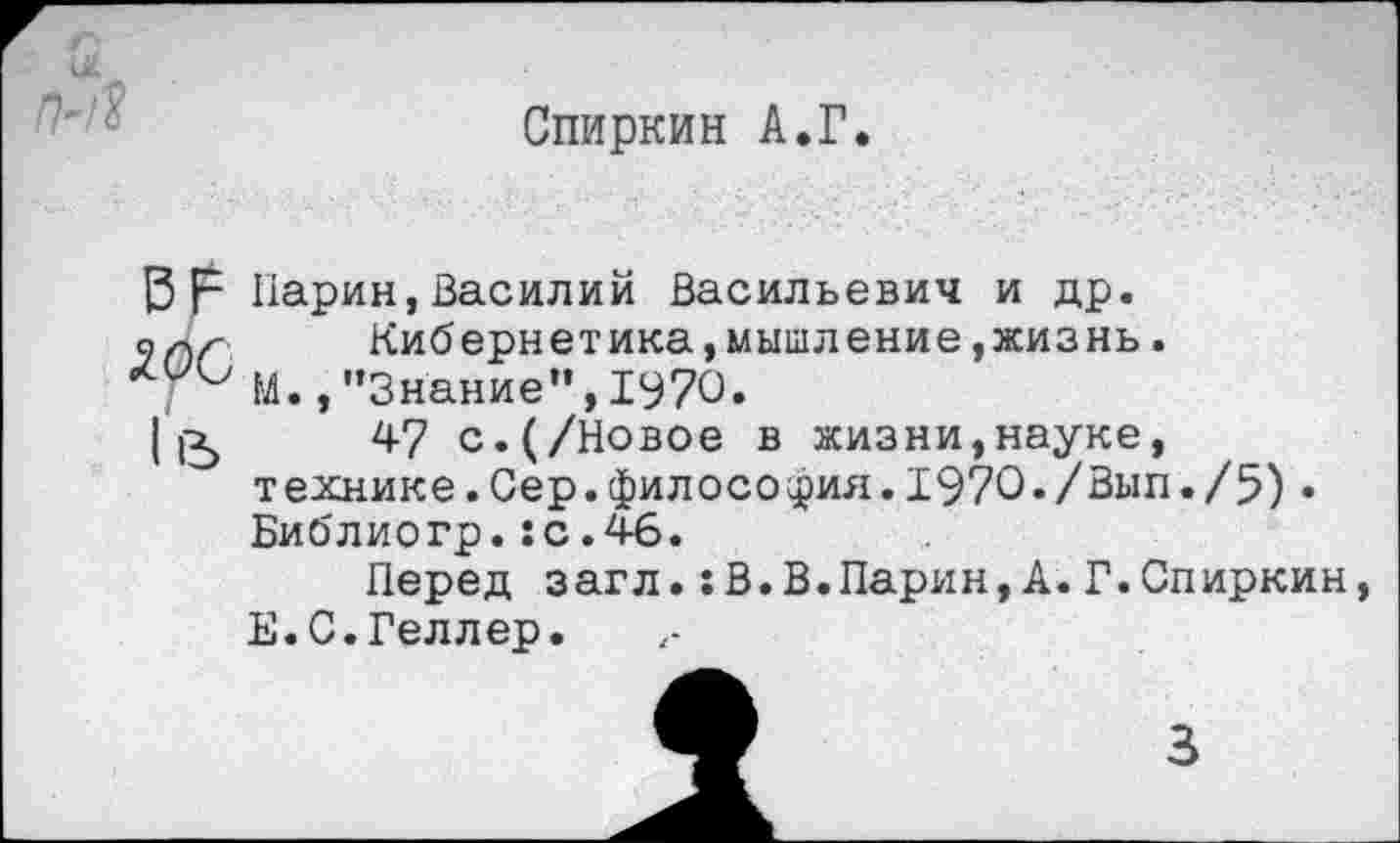 ﻿Спиркин А.Г.
В р Ларин,Василий Васильевич и др. Кибернетика,мышление,жизнь.
; и М.,’’Знание”, 1970.
11Ъ 47 с. (/Новое в жизни,науке, т ехнике.Сер.филосо фин.1970•/Вьш./5)• Библиогр.:с.46.
Перед загл.:В.В.Ларин, А.Г.Спиркин, Е.С.Геллер.
3